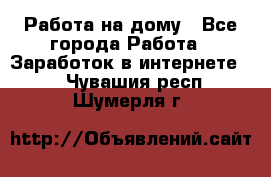 Работа на дому - Все города Работа » Заработок в интернете   . Чувашия респ.,Шумерля г.